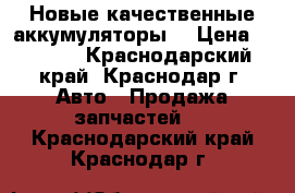 Новые качественные аккумуляторы  › Цена ­ 2 700 - Краснодарский край, Краснодар г. Авто » Продажа запчастей   . Краснодарский край,Краснодар г.